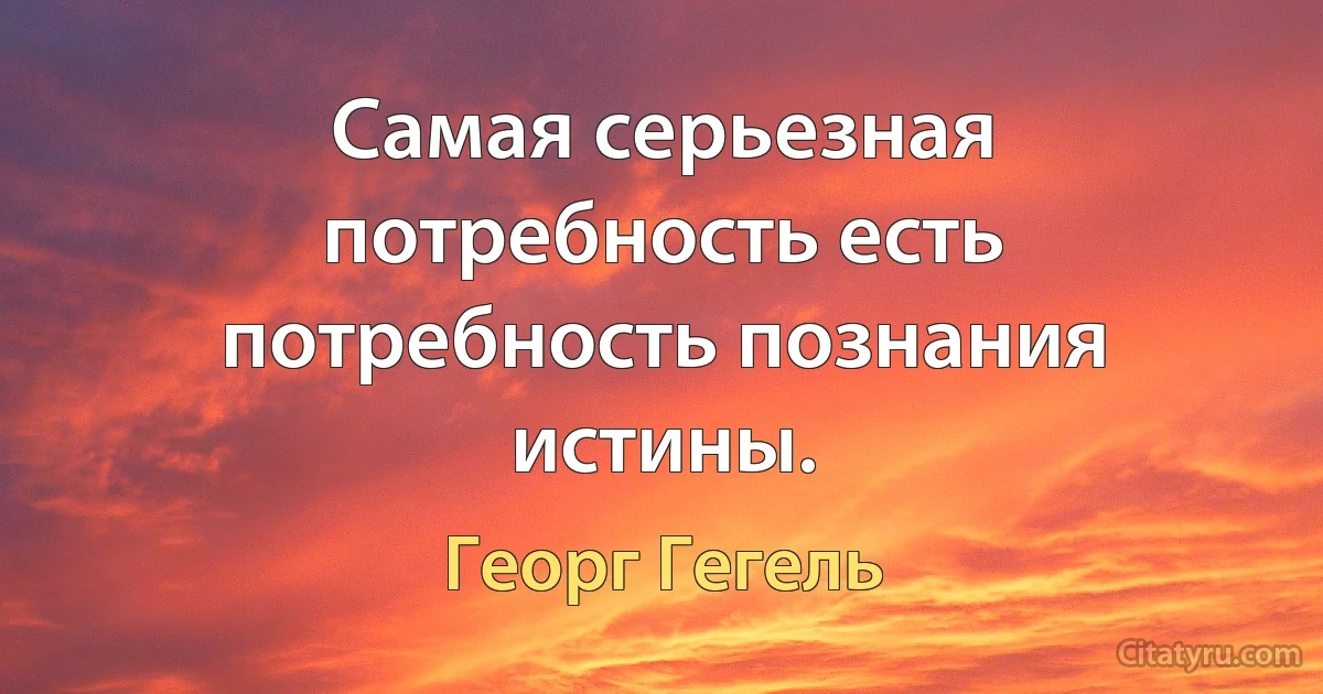 Самая серьезная потребность есть потребность познания истины. (Георг Гегель)