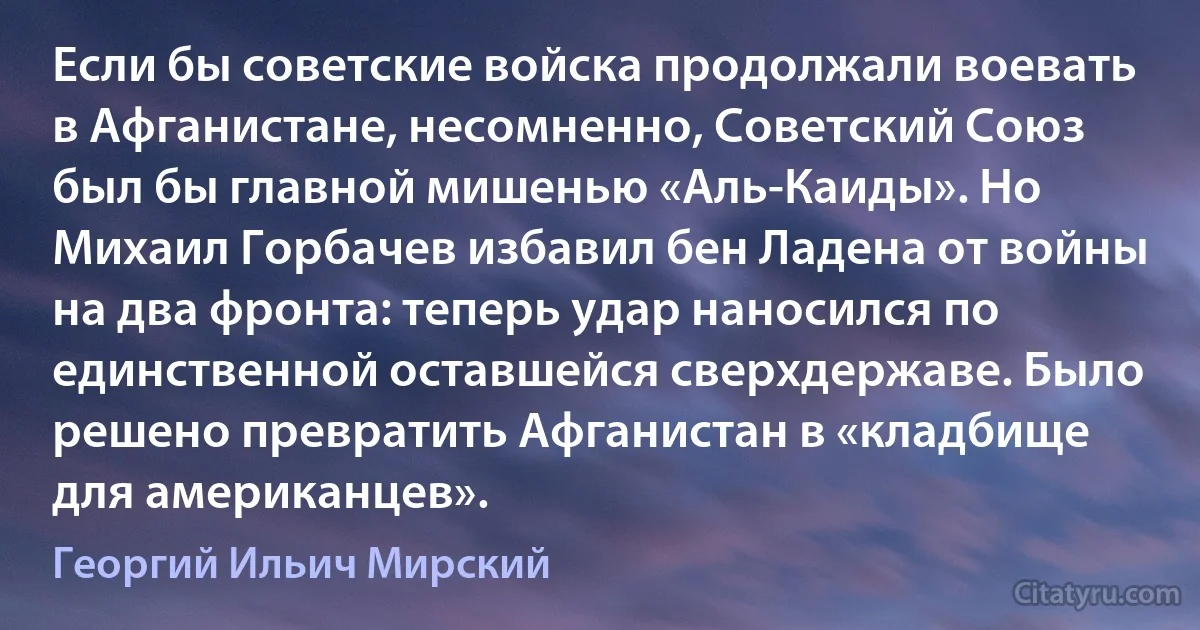 Если бы советские войска продолжали воевать в Афганистане, несомненно, Советский Союз был бы главной мишенью «Аль-Каиды». Но Михаил Горбачев избавил бен Ладена от войны на два фронта: теперь удар наносился по единственной оставшейся сверхдержаве. Было решено превратить Афганистан в «кладбище для американцев». (Георгий Ильич Мирский)