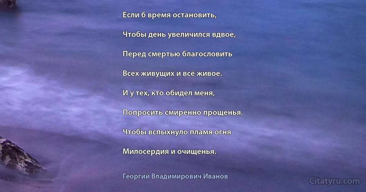 Если б время остановить,

Чтобы день увеличился вдвое,

Перед смертью благословить

Всех живущих и всё живое.

И у тех, кто обидел меня,

Попросить смиренно прощенья.

Чтобы вспыхнуло пламя огня

Милосердия и очищенья. (Георгий Владимирович Иванов)