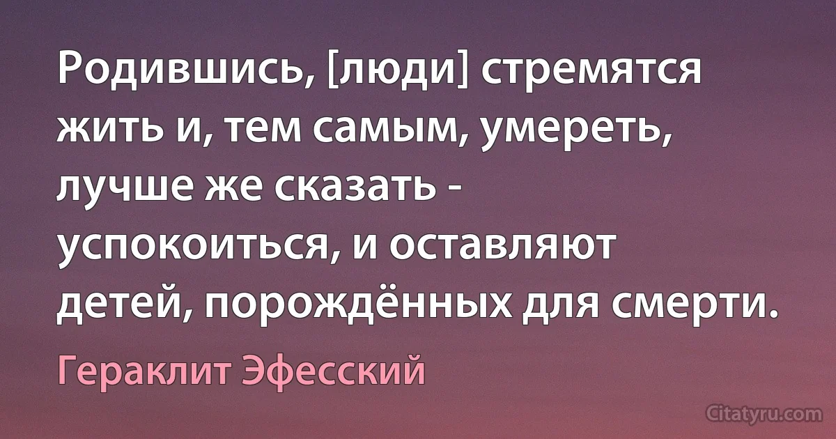 Родившись, [люди] стремятся жить и, тем самым, умереть, лучше же сказать - успокоиться, и оставляют детей, порождённых для смерти. (Гераклит Эфесский)