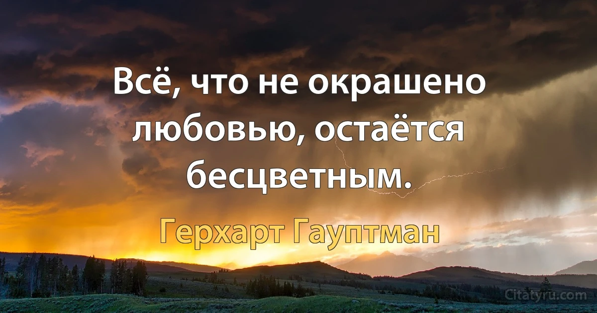 Всё, что не окрашено любовью, остаётся бесцветным. (Герхарт Гауптман)