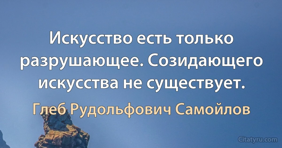 Искусство есть только разрушающее. Созидающего искусства не существует. (Глеб Рудольфович Самойлов)