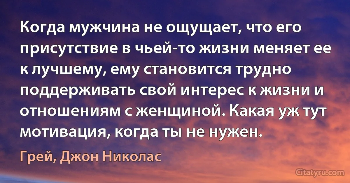 Когда мужчина не ощущает, что его присутствие в чьей-то жизни меняет ее к лучшему, ему становится трудно поддерживать свой интерес к жизни и отношениям с женщиной. Какая уж тут мотивация, когда ты не нужен. (Грей, Джон Николас)