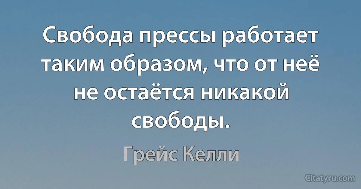 Свобода прессы работает таким образом, что от неё не остаётся никакой свободы. (Грейс Келли)