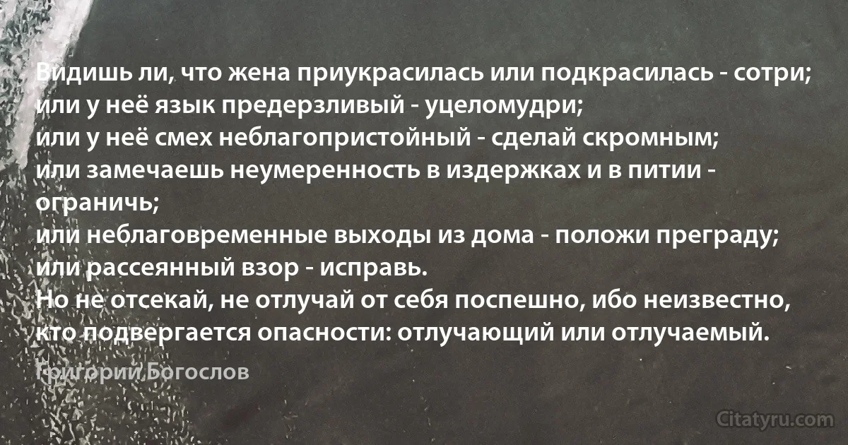 Видишь ли, что жена приукрасилась или подкрасилась - сотри;
или у неё язык предерзливый - уцеломудри;
или у неё смех неблагопристойный - сделай скромным;
или замечаешь неумеренность в издержках и в питии - ограничь;
или неблаговременные выходы из дома - положи преграду;
или рассеянный взор - исправь.
Но не отсекай, не отлучай от себя поспешно, ибо неизвестно, кто подвергается опасности: отлучающий или отлучаемый. (Григорий Богослов)