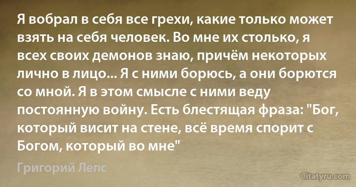 Я вобрал в себя все грехи, какие только может взять на себя человек. Во мне их столько, я всех своих демонов знаю, причём некоторых лично в лицо... Я с ними борюсь, а они борются со мной. Я в этом смысле с ними веду постоянную войну. Есть блестящая фраза: "Бог, который висит на стене, всё время спорит с Богом, который во мне" (Григорий Лепс)