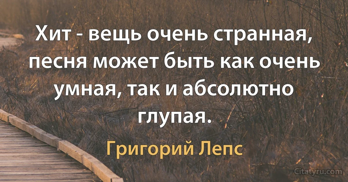 Хит - вещь очень странная, песня может быть как очень умная, так и абсолютно глупая. (Григорий Лепс)