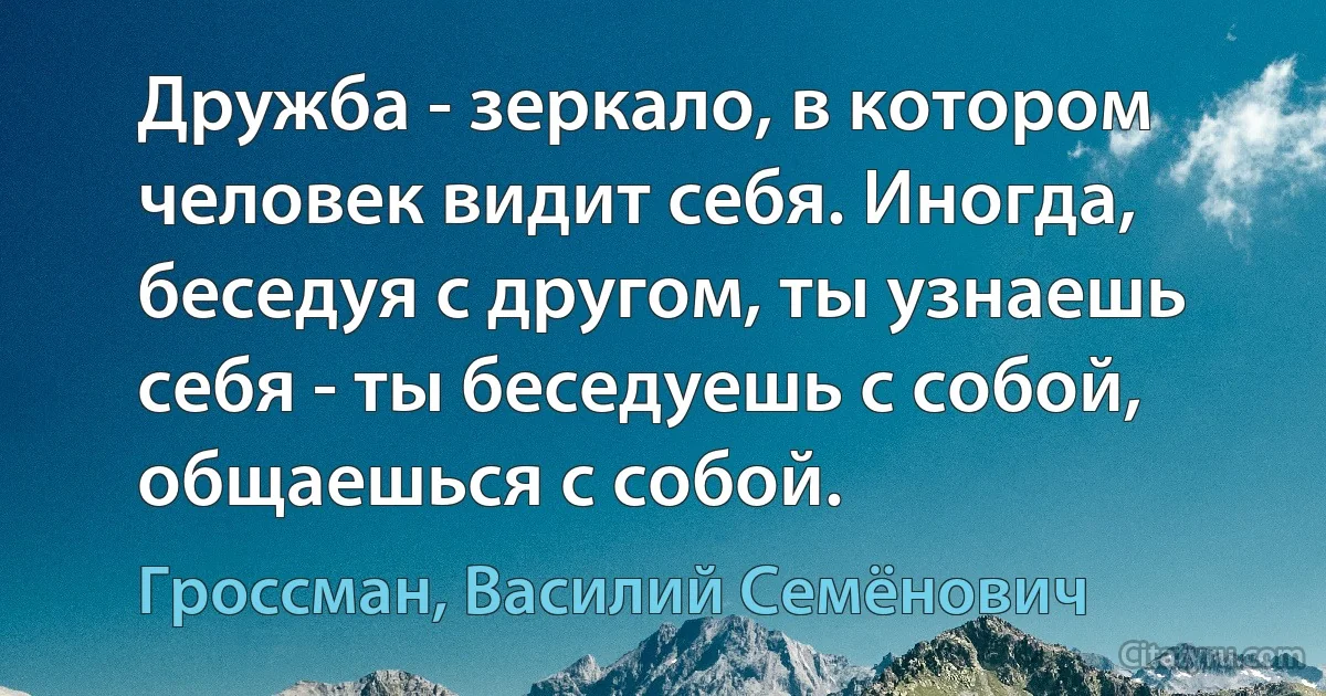 Дружба - зеркало, в котором человек видит себя. Иногда, беседуя с другом, ты узнаешь себя - ты беседуешь с собой, общаешься с собой. (Гроссман, Василий Семёнович)