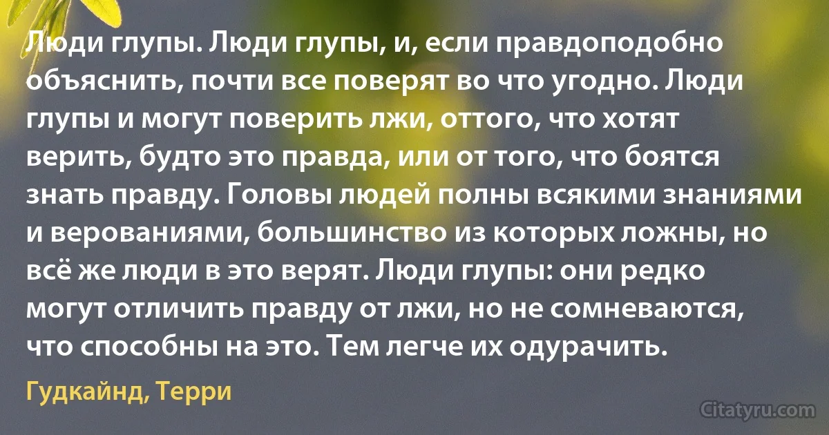 Люди глупы. Люди глупы, и, если правдоподобно объяснить, почти все поверят во что угодно. Люди глупы и могут поверить лжи, оттого, что хотят верить, будто это правда, или от того, что боятся знать правду. Головы людей полны всякими знаниями и верованиями, большинство из которых ложны, но всё же люди в это верят. Люди глупы: они редко могут отличить правду от лжи, но не сомневаются, что способны на это. Тем легче их одурачить. (Гудкайнд, Терри)