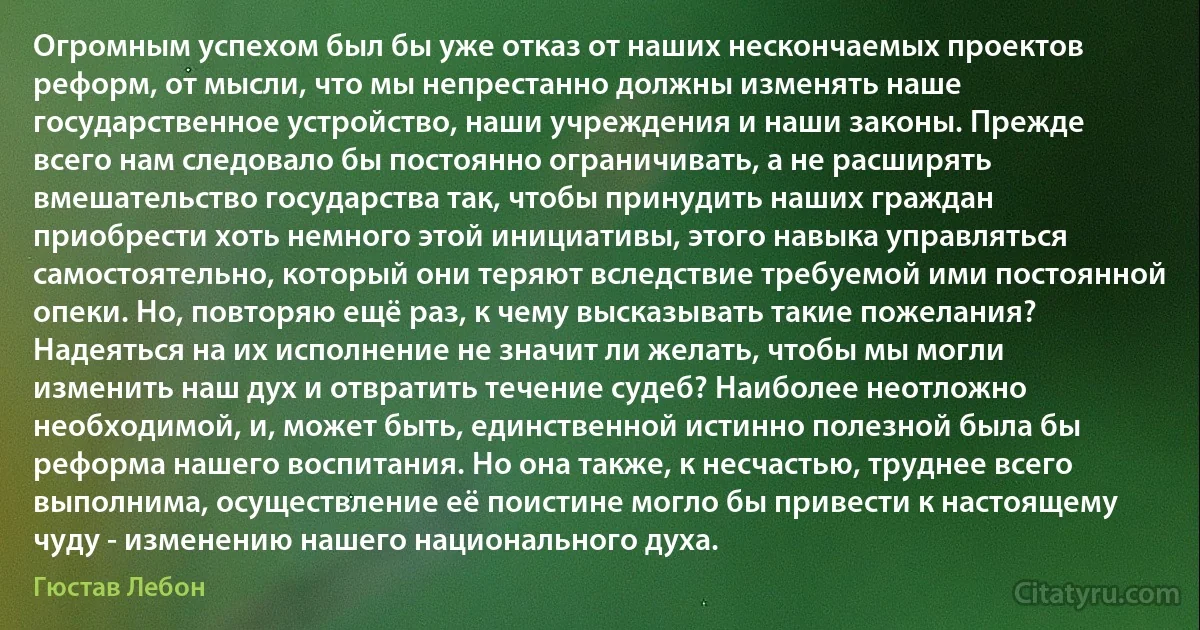 Огромным успехом был бы уже отказ от наших нескончаемых проектов реформ, от мысли, что мы непрестанно должны изменять наше государственное устройство, наши учреждения и наши законы. Прежде всего нам следовало бы постоянно ограничивать, а не расширять вмешательство государства так, чтобы принудить наших граждан приобрести хоть немного этой инициативы, этого навыка управляться самостоятельно, который они теряют вследствие требуемой ими постоянной опеки. Но, повторяю ещё раз, к чему высказывать такие пожелания? Надеяться на их исполнение не значит ли желать, чтобы мы могли изменить наш дух и отвратить течение судеб? Наиболее неотложно необходимой, и, может быть, единственной истинно полезной была бы реформа нашего воспитания. Но она также, к несчастью, труднее всего выполнима, осуществление её поистине могло бы привести к настоящему чуду - изменению нашего национального духа. (Гюстав Лебон)