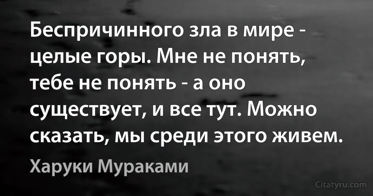 Беспричинного зла в мире - целые горы. Мне не понять, тебе не понять - а оно существует, и все тут. Можно сказать, мы среди этого живем. (Харуки Мураками)