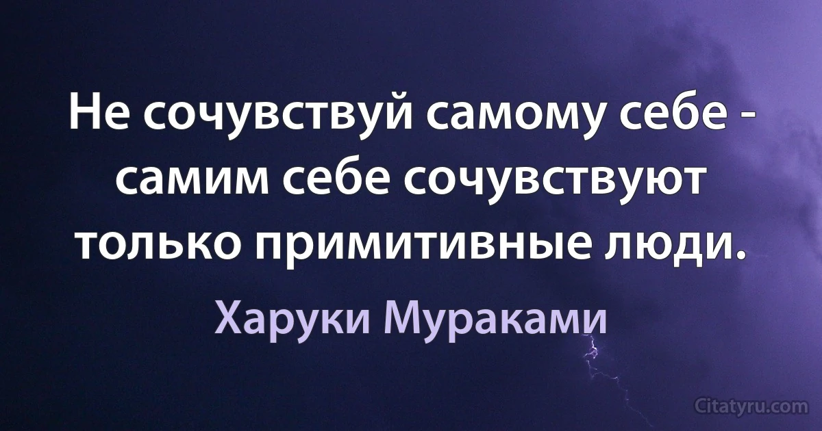 Не сочувствуй самому себе - самим себе сочувствуют только примитивные люди. (Харуки Мураками)