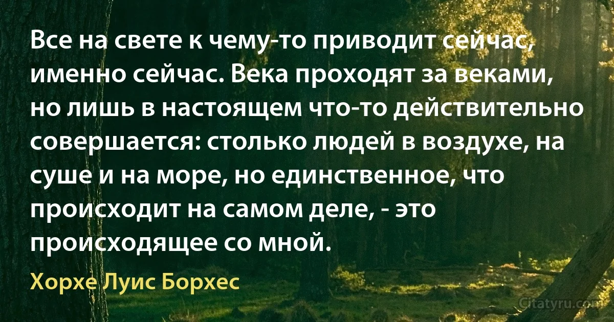 Все на свете к чему-то приводит сейчас, именно сейчас. Века проходят за веками, но лишь в настоящем что-то действительно совершается: столько людей в воздухе, на суше и на море, но единственное, что происходит на самом деле, - это происходящее со мной. (Хорхе Луис Борхес)