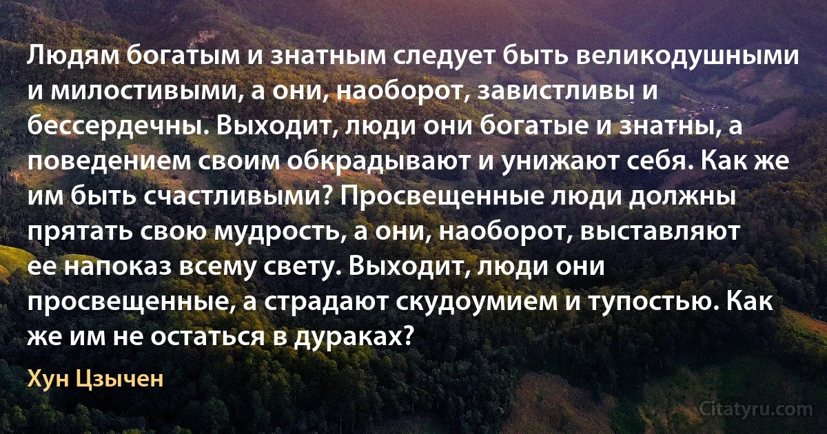 Людям богатым и знатным следует быть великодушными и милостивыми, а они, наоборот, завистливы и бессердечны. Выходит, люди они богатые и знатны, а поведением своим обкрадывают и унижают себя. Как же им быть счастливыми? Просвещенные люди должны прятать свою мудрость, а они, наоборот, выставляют ее напоказ всему свету. Выходит, люди они просвещенные, а страдают скудоумием и тупостью. Как же им не остаться в дураках? (Хун Цзычен)