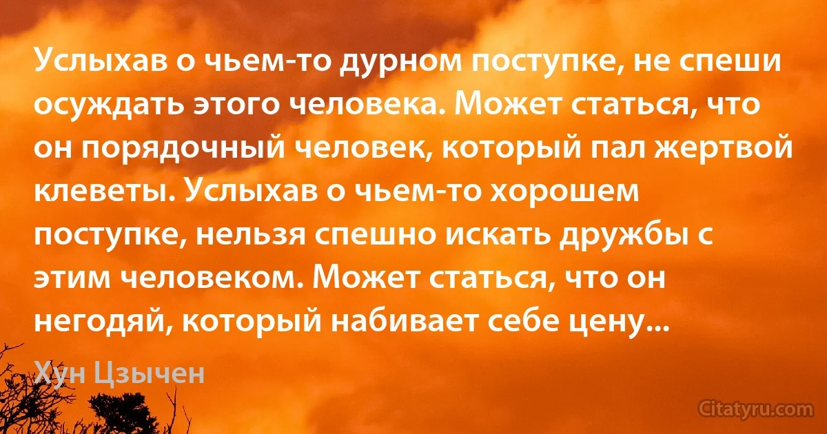 Услыхав о чьем-то дурном поступке, не спеши осуждать этого человека. Может статься, что он порядочный человек, который пал жертвой клеветы. Услыхав о чьем-то хорошем поступке, нельзя спешно искать дружбы с этим человеком. Может статься, что он негодяй, который набивает себе цену... (Хун Цзычен)