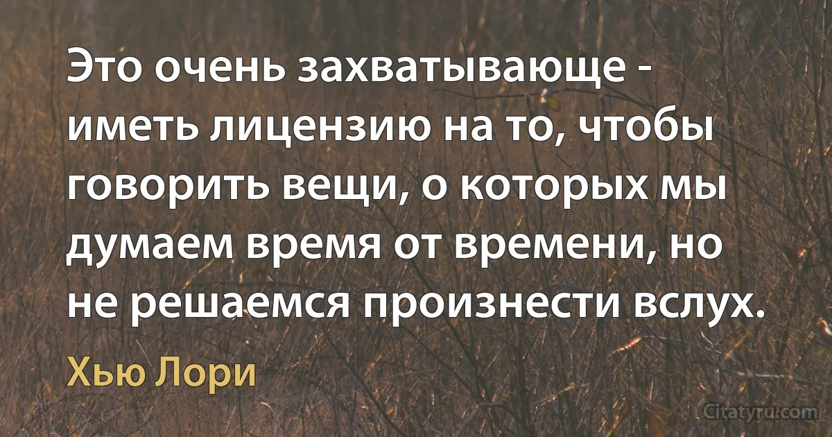 Это очень захватывающе - иметь лицензию на то, чтобы говорить вещи, о которых мы думаем время от времени, но не решаемся произнести вслух. (Хью Лори)