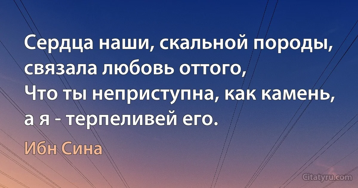 Сердца наши, скальной породы, связала любовь оттого,
Что ты неприступна, как камень, а я - терпеливей его. (Ибн Сина)