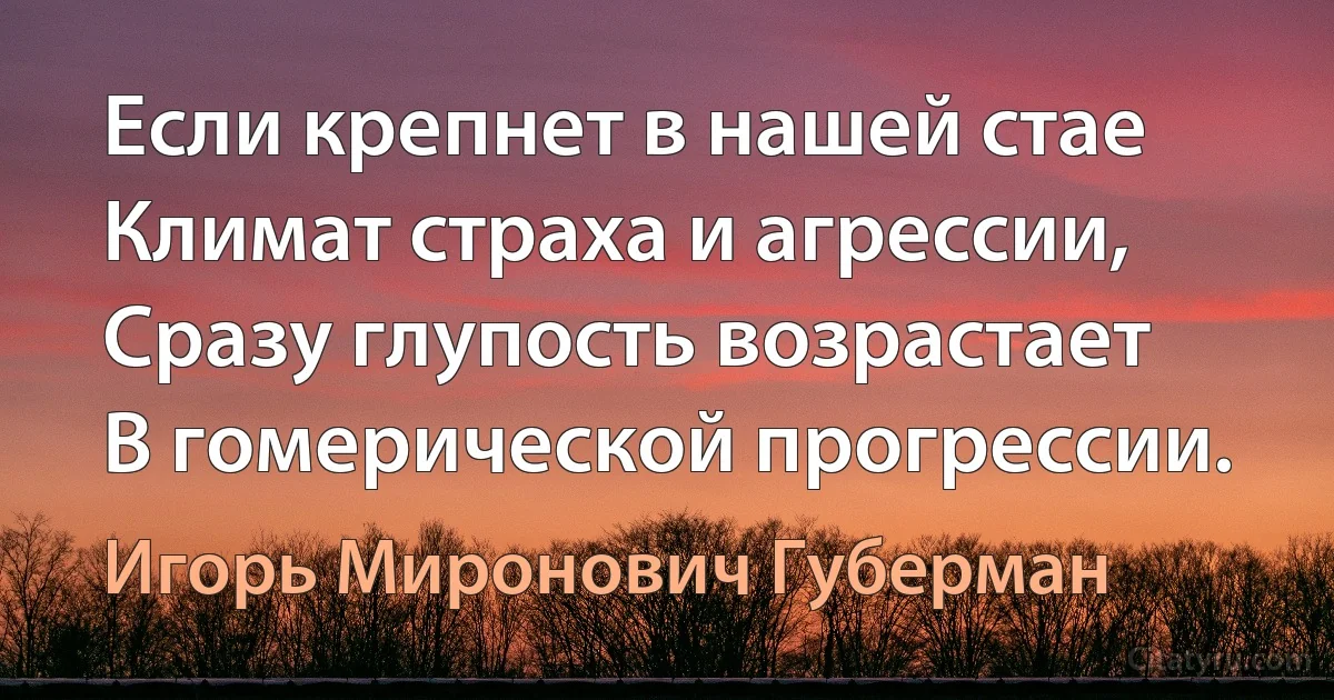 Если крепнет в нашей стае
Климат страха и агрессии,
Сразу глупость возрастает
В гомерической прогрессии. (Игорь Миронович Губерман)