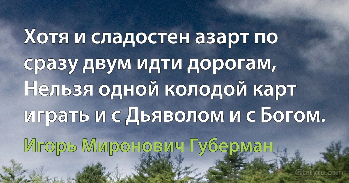 Хотя и сладостен азарт по сразу двум идти дорогам, 
Нельзя одной колодой карт играть и с Дьяволом и с Богом. (Игорь Миронович Губерман)