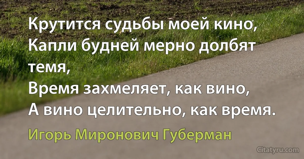 Крутится судьбы моей кино,
Капли будней мерно долбят темя,
Время захмеляет, как вино,
А вино целительно, как время. (Игорь Миронович Губерман)