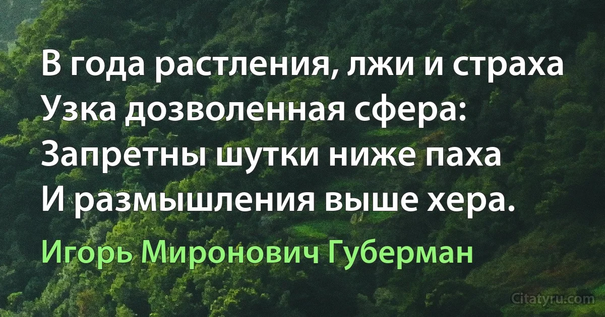 В года растления, лжи и страха
Узка дозволенная сфера:
Запретны шутки ниже паха
И размышления выше хера. (Игорь Миронович Губерман)