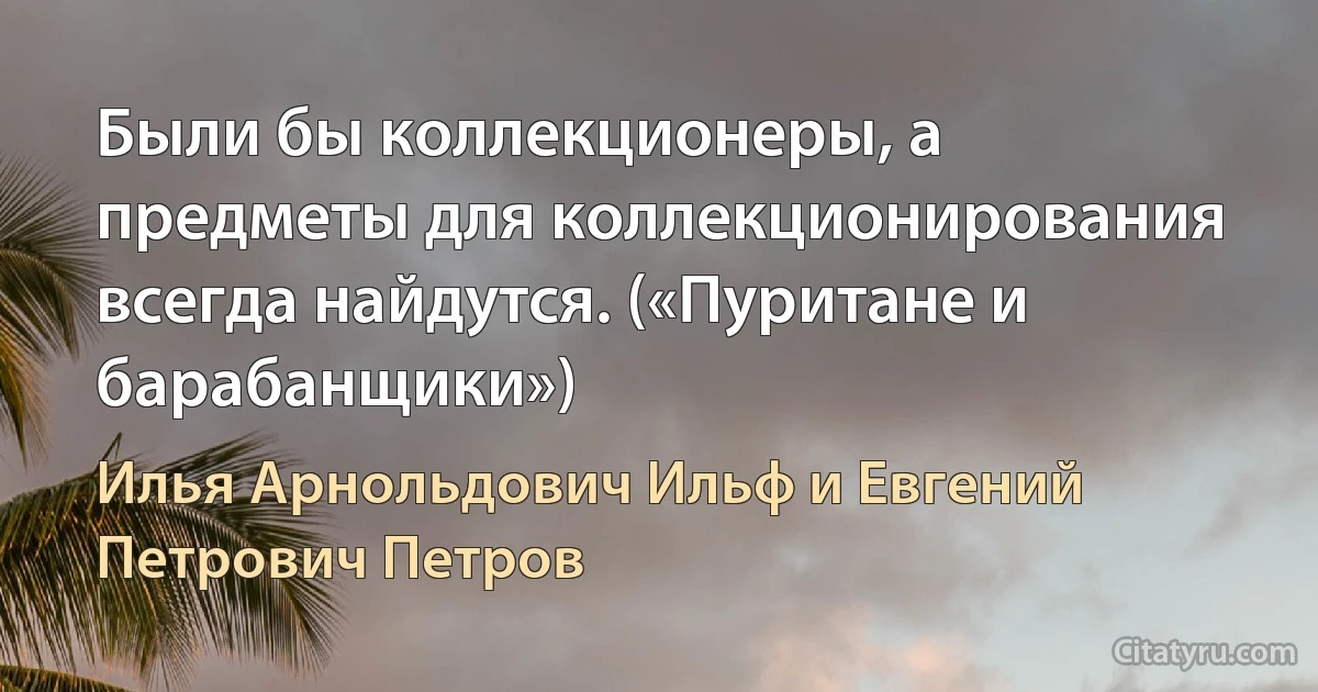 Были бы коллекционеры, а предметы для коллекционирования всегда найдутся. («Пуритане и барабанщики») (Илья Арнольдович Ильф и Евгений Петрович Петров)