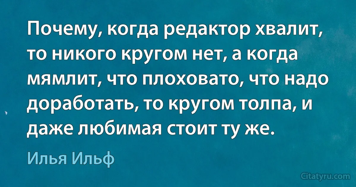 Почему, когда редактор хвалит, то никого кругом нет, а когда мямлит, что плоховато, что надо доработать, то кругом толпа, и даже любимая стоит ту же. (Илья Ильф)