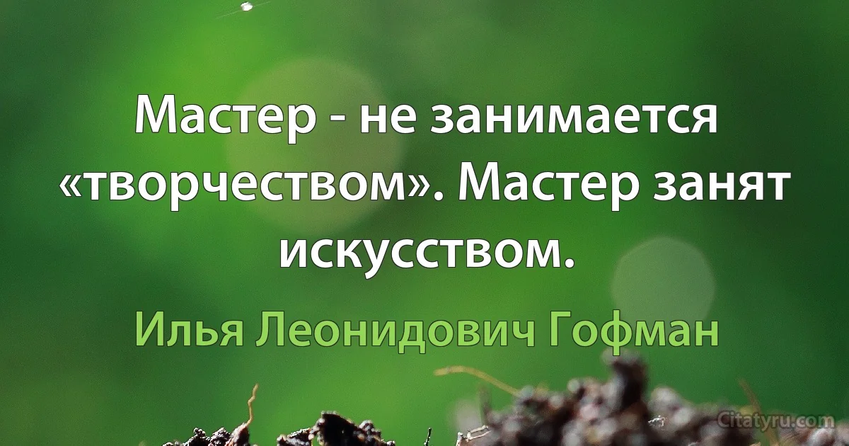 Мастер - не занимается «творчеством». Мастер занят искусством. (Илья Леонидович Гофман)