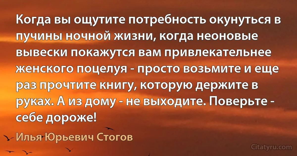 Когда вы ощутите потребность окунуться в пучины ночной жизни, когда неоновые вывески покажутся вам привлекательнее женского поцелуя - просто возьмите и еще раз прочтите книгу, которую держите в руках. А из дому - не выходите. Поверьте - себе дороже! (Илья Юрьевич Стогов)