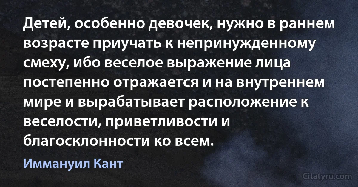 Детей, особенно девочек, нужно в раннем возрасте приучать к непринужденному смеху, ибо веселое выражение лица постепенно отражается и на внутреннем мире и вырабатывает расположение к веселости, приветливости и благосклонности ко всем. (Иммануил Кант)