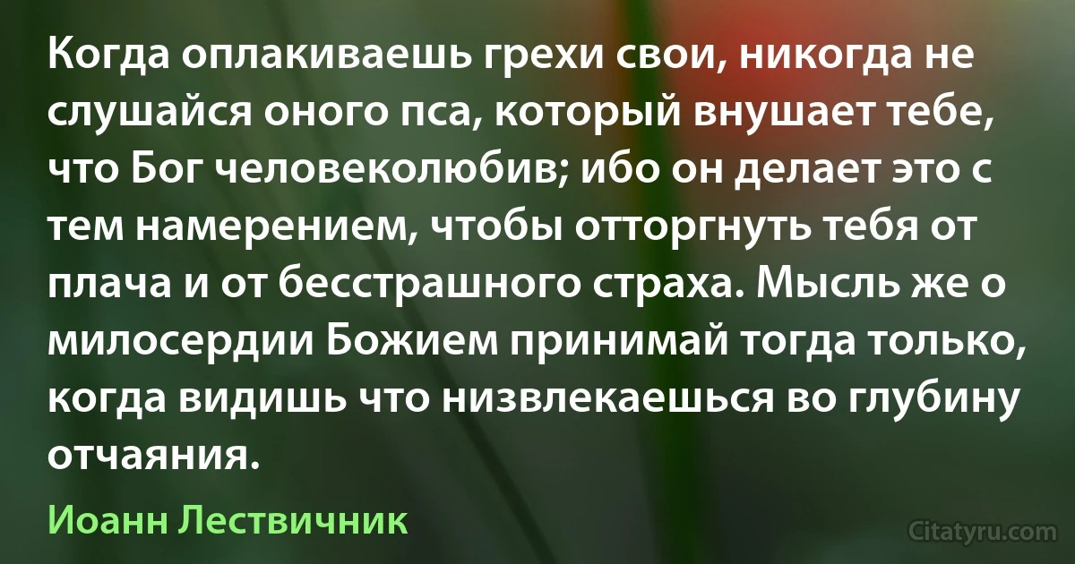 Когда оплакиваешь грехи свои, никогда не слушайся оного пса, который внушает тебе, что Бог человеколюбив; ибо он делает это с тем намерением, чтобы отторгнуть тебя от плача и от бесстрашного страха. Мысль же о милосердии Божием принимай тогда только, когда видишь что низвлекаешься во глубину отчаяния. (Иоанн Лествичник)