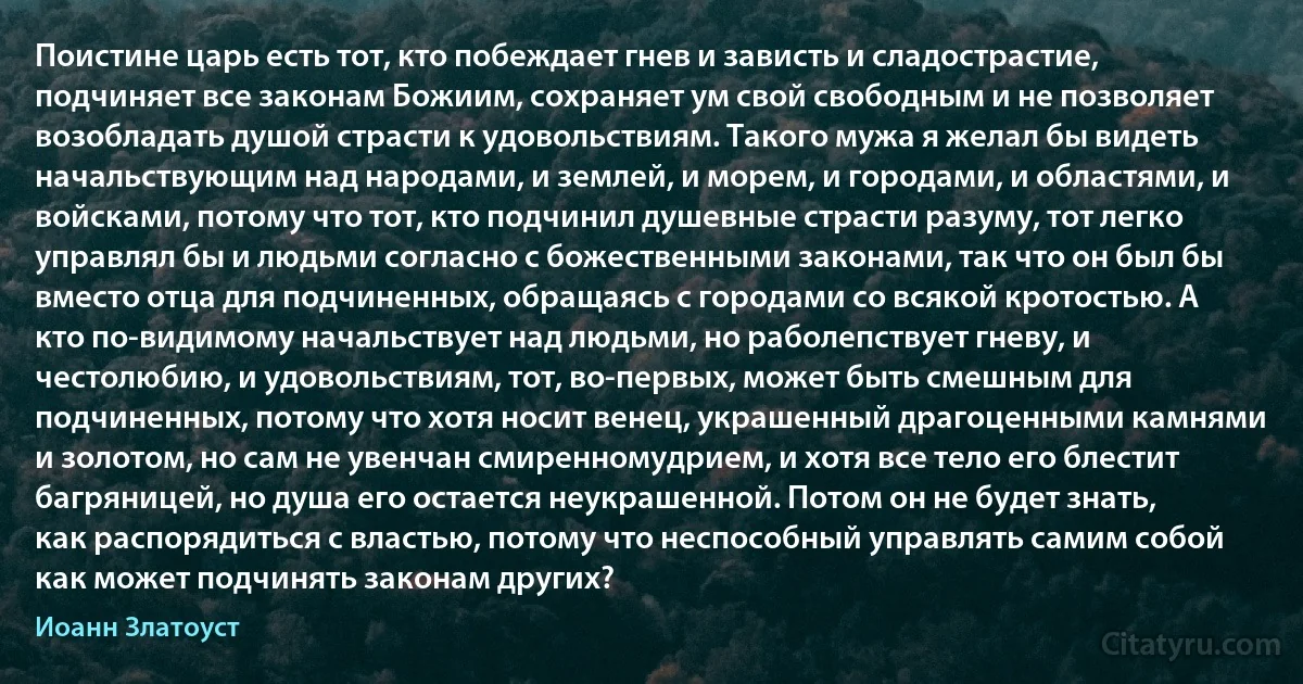 Поистине царь есть тот, кто побеждает гнев и зависть и сладострастие, подчиняет все законам Божиим, сохраняет ум свой свободным и не позволяет возобладать душой страсти к удовольствиям. Такого мужа я желал бы видеть начальствующим над народами, и землей, и морем, и городами, и областями, и войсками, потому что тот, кто подчинил душевные страсти разуму, тот легко управлял бы и людьми согласно с божественными законами, так что он был бы вместо отца для подчиненных, обращаясь с городами со всякой кротостью. А кто по-видимому начальствует над людьми, но раболепствует гневу, и честолюбию, и удовольствиям, тот, во-первых, может быть смешным для подчиненных, потому что хотя носит венец, украшенный драгоценными камнями и золотом, но сам не увенчан смиренномудрием, и хотя все тело его блестит багряницей, но душа его остается неукрашенной. Потом он не будет знать, как распорядиться с властью, потому что неспособный управлять самим собой как может подчинять законам других? (Иоанн Златоуст)