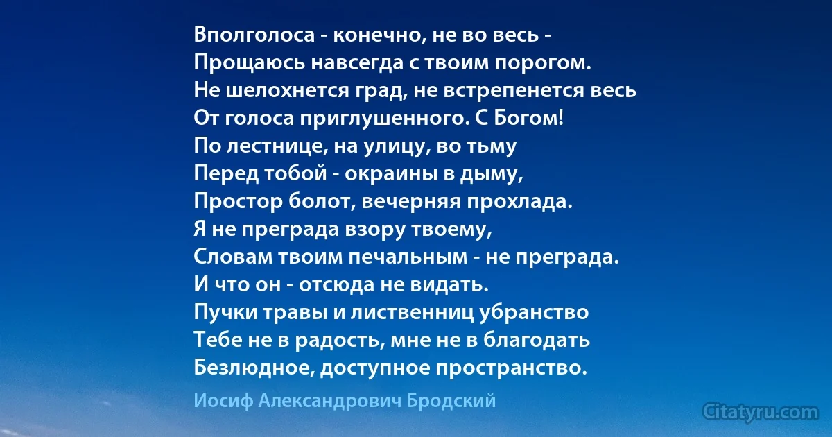 Вполголоса - конечно, не во весь -
Прощаюсь навсегда с твоим порогом.
Не шелохнется град, не встрепенется весь
От голоса приглушенного. С Богом!
По лестнице, на улицу, во тьму 
Перед тобой - окраины в дыму,
Простор болот, вечерняя прохлада.
Я не преграда взору твоему,
Словам твоим печальным - не преграда.
И что он - отсюда не видать.
Пучки травы и лиственниц убранство 
Тебе не в радость, мне не в благодать
Безлюдное, доступное пространство. (Иосиф Александрович Бродский)