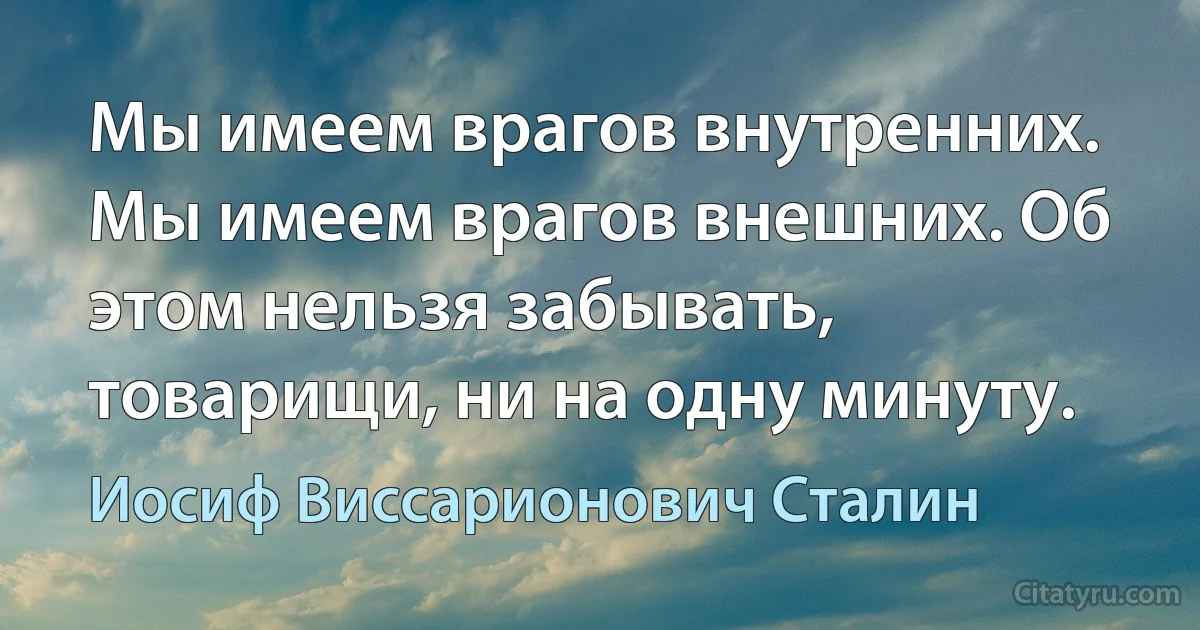 Мы имеем врагов внутренних. Мы имеем врагов внешних. Об этом нельзя забывать, товарищи, ни на одну минуту. (Иосиф Виссарионович Сталин)