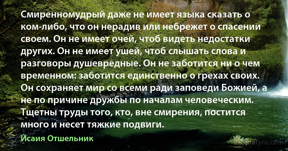 Смиренномудрый даже не имеет языка сказать о ком-либо, что он нерадив или небрежет о спасении своем. Он не имеет очей, чтоб видеть недостатки других. Он не имеет ушей, чтоб слышать слова и разговоры душевредные. Он не заботится ни о чем временном: заботится единственно о грехах своих. Он сохраняет мир со всеми ради заповеди Божией, а не по причине дружбы по началам человеческим. Тщетны труды того, кто, вне смирения, постится много и несет тяжкие подвиги. (Исаия Отшельник)