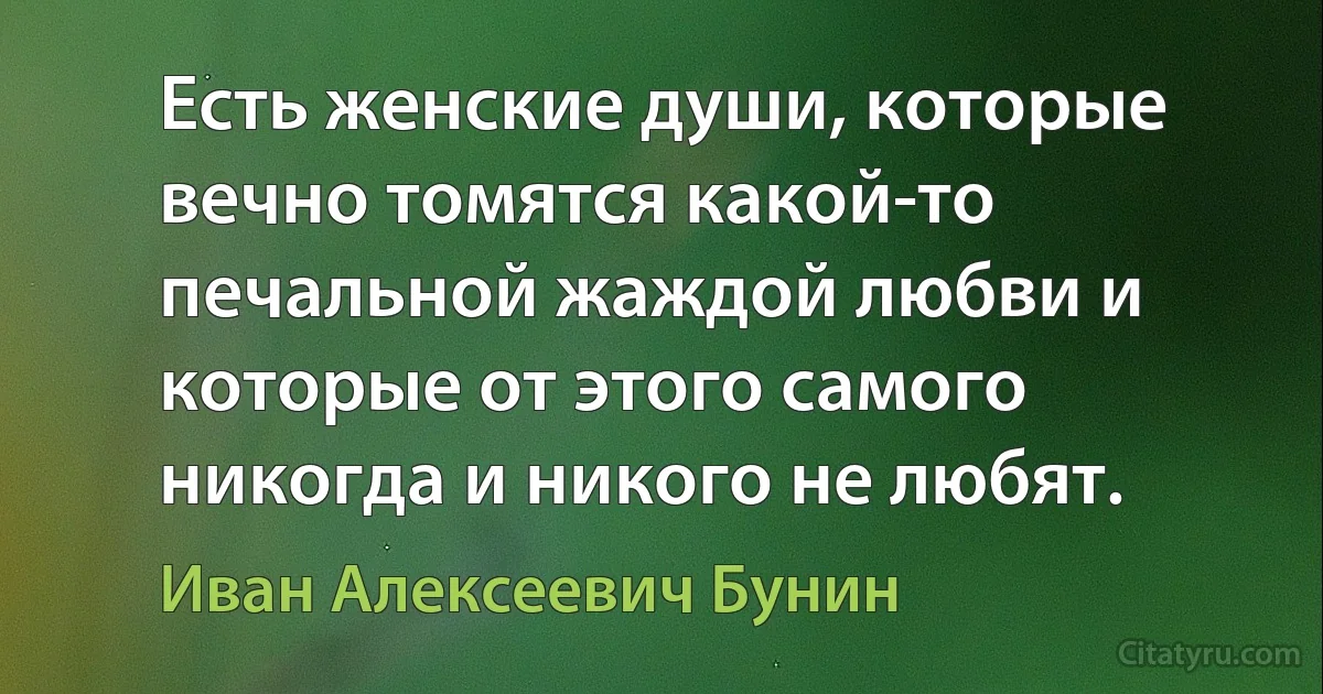 Есть женские души, которые вечно томятся какой-то печальной жаждой любви и которые от этого самого никогда и никого не любят. (Иван Алексеевич Бунин)