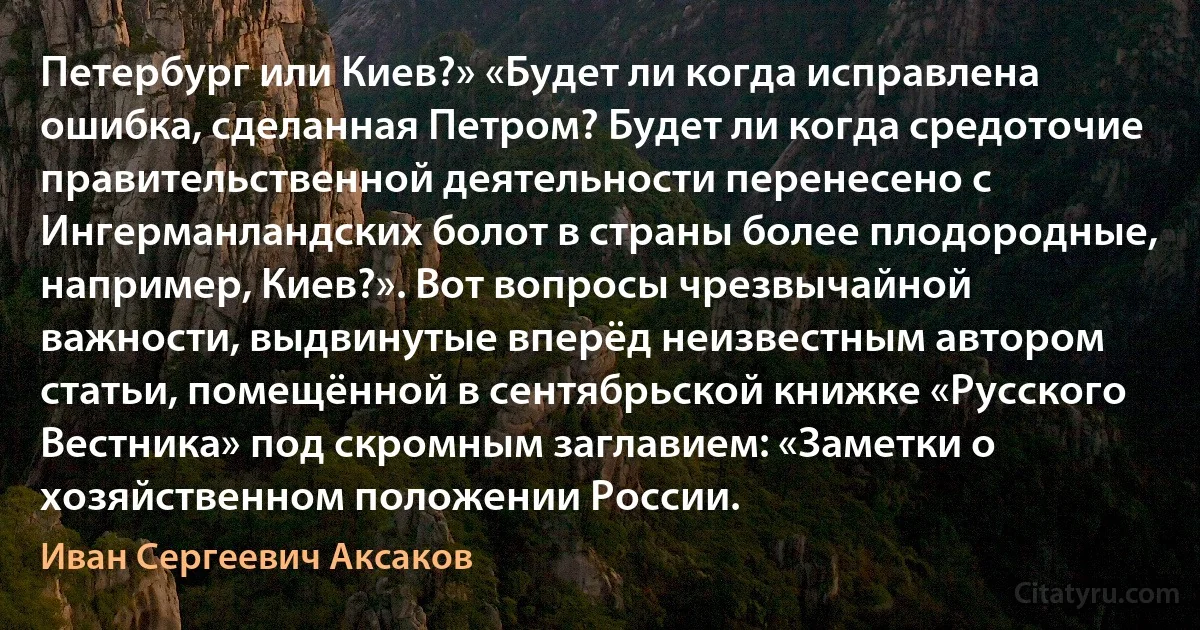 Петербург или Киев?» «Будет ли когда исправлена ошибка, сделанная Петром? Будет ли когда средоточие правительственной деятельности перенесено с Ингерманландских болот в страны более плодородные, например, Киев?». Вот вопросы чрезвычайной важности, выдвинутые вперёд неизвестным автором статьи, помещённой в сентябрьской книжке «Русского Вестника» под скромным заглавием: «Заметки о хозяйственном положении России. (Иван Сергеевич Аксаков)