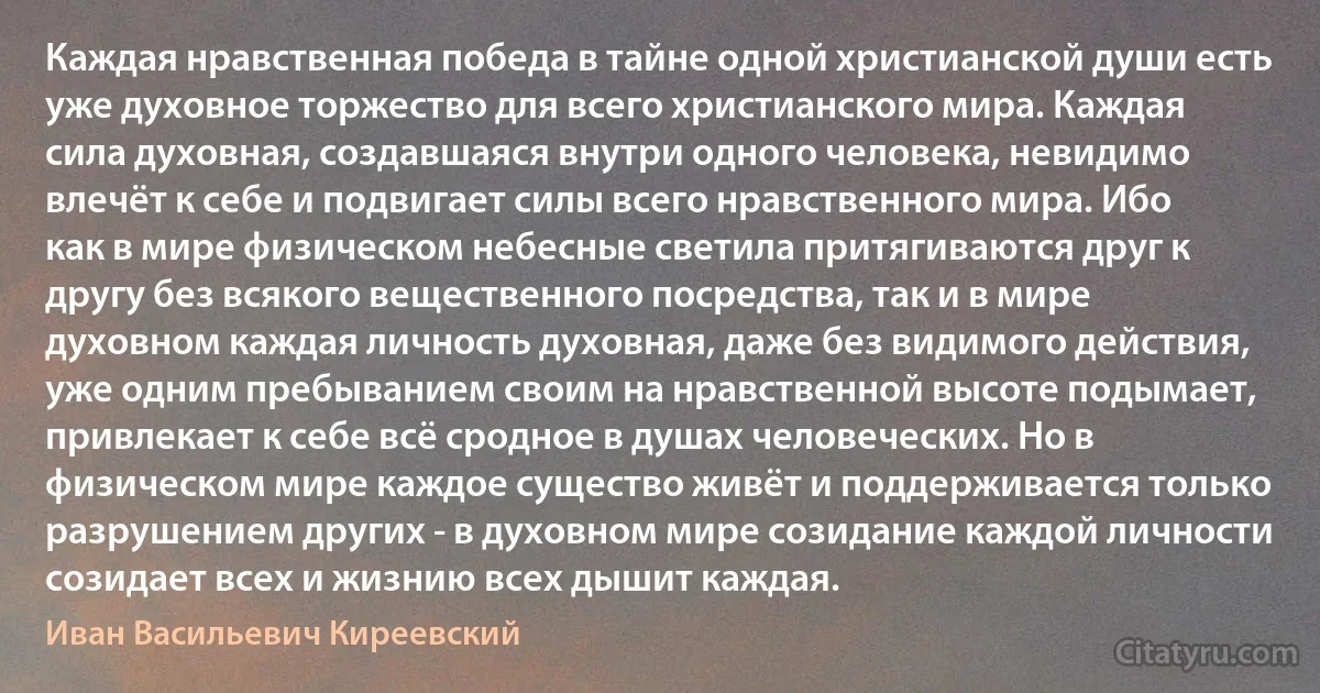 Каждая нравственная победа в тайне одной христианской души есть уже духовное торжество для всего христианского мира. Каждая сила духовная, создавшаяся внутри одного человека, невидимо влечёт к себе и подвигает силы всего нравственного мира. Ибо как в мире физическом небесные светила притягиваются друг к другу без всякого вещественного посредства, так и в мире духовном каждая личность духовная, даже без видимого действия, уже одним пребыванием своим на нравственной высоте подымает, привлекает к себе всё сродное в душах человеческих. Но в физическом мире каждое существо живёт и поддерживается только разрушением других - в духовном мире созидание каждой личности созидает всех и жизнию всех дышит каждая. (Иван Васильевич Киреевский)