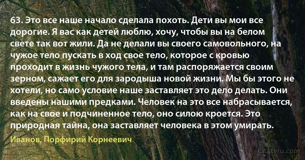 63. Это все наше начало сделала похоть. Дети вы мои все дорогие. Я вас как детей люблю, хочу, чтобы вы на белом свете так вот жили. Да не делали вы своего самовольного, на чужое тело пускать в ход свое тело, которое с кровью проходит в жизнь чужого тела, и там распоряжается своим зерном, сажает его для зародыша новой жизни. Мы бы этого не хотели, но само условие наше заставляет это дело делать. Они введены нашими предками. Человек на это все набрасывается, как на свое и подчиненное тело, оно силою кроется. Это природная тайна, она заставляет человека в этом умирать. (Иванов, Порфирий Корнеевич)