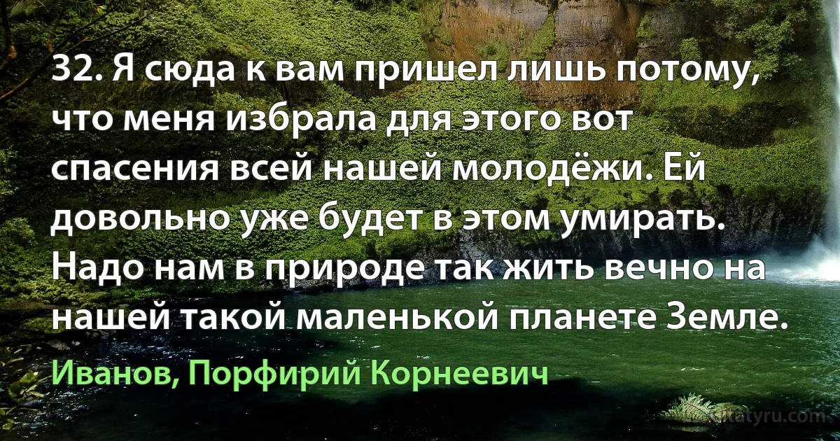 32. Я сюда к вам пришел лишь потому, что меня избрала для этого вот спасения всей нашей молодёжи. Ей довольно уже будет в этом умирать. Надо нам в природе так жить вечно на нашей такой маленькой планете Земле. (Иванов, Порфирий Корнеевич)