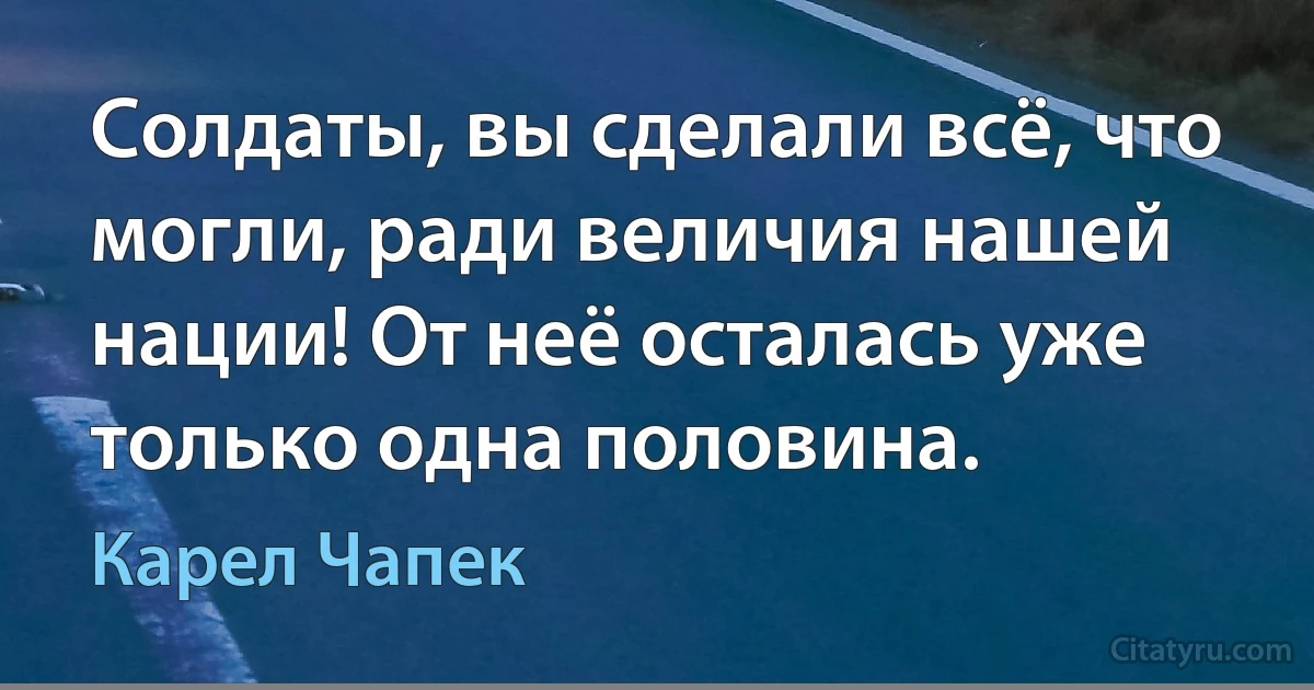 Солдаты, вы сделали всё, что могли, ради величия нашей нации! От неё осталась уже только одна половина. (Карел Чапек)