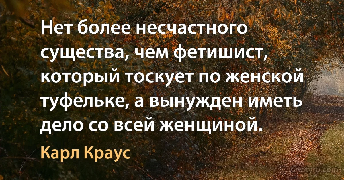 Нет более несчастного существа, чем фетишист, который тоскует по женской туфельке, а вынужден иметь дело со всей женщиной. (Карл Краус)