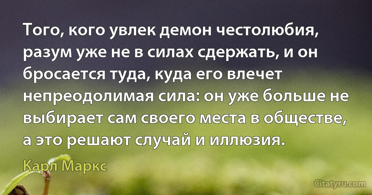 Того, кого увлек демон честолюбия, разум уже не в силах сдержать, и он бросается туда, куда его влечет непреодолимая сила: он уже больше не выбирает сам своего места в обществе, а это решают случай и иллюзия. (Карл Маркс)