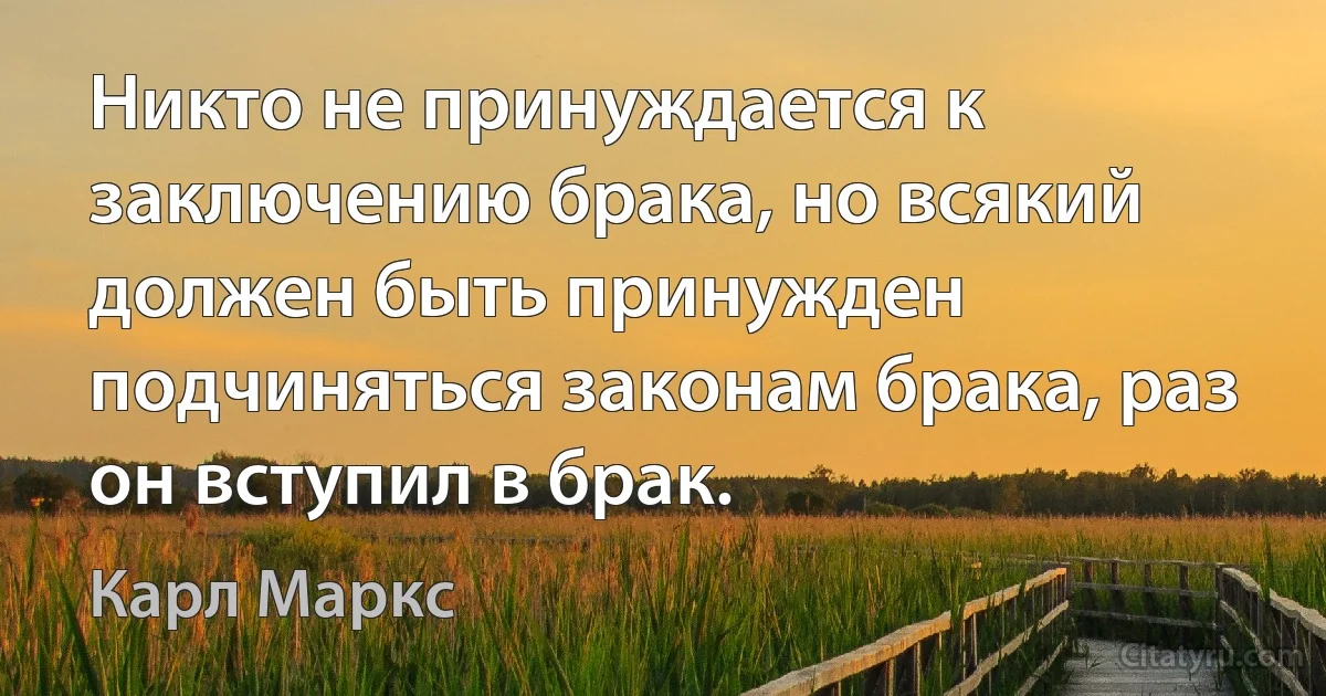 Никто не принуждается к заключению брака, но всякий должен быть принужден подчиняться законам брака, раз он вступил в брак. (Карл Маркс)