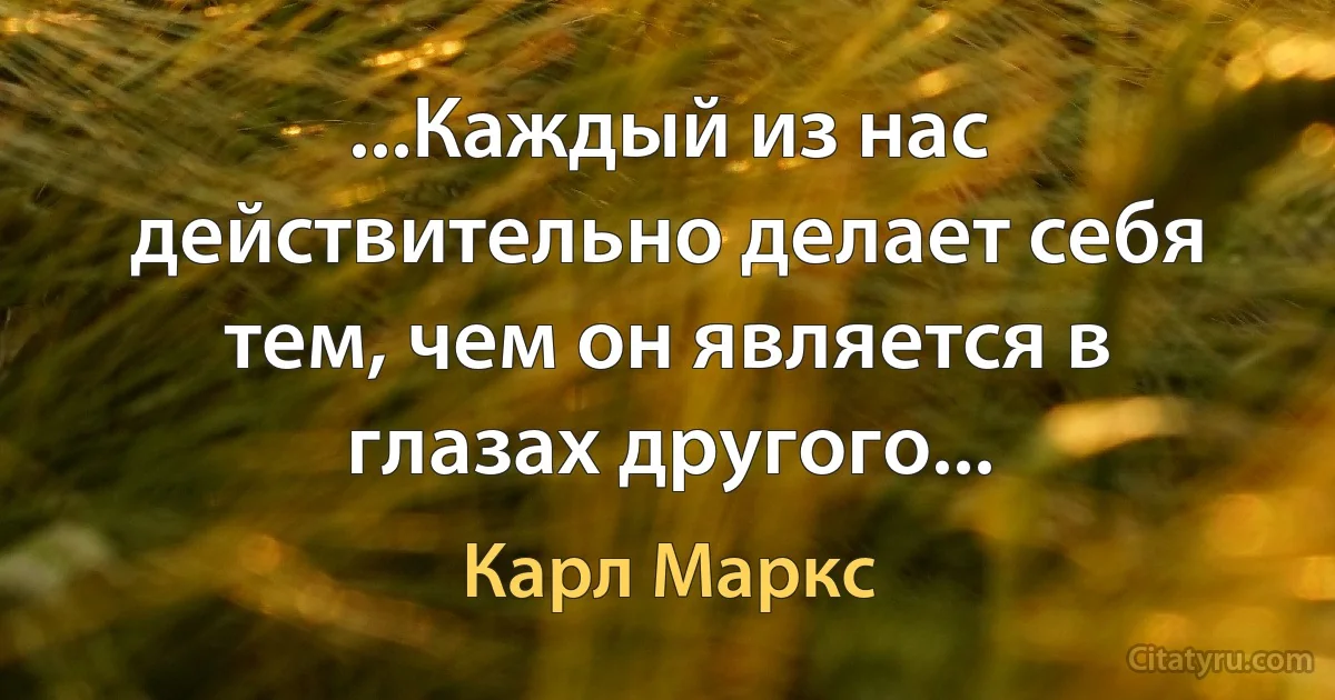 ...Каждый из нас действительно делает себя тем, чем он является в глазах другого... (Карл Маркс)