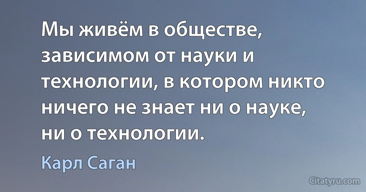 Мы живём в обществе, зависимом от науки и технологии, в котором никто ничего не знает ни о науке, ни о технологии. (Карл Саган)