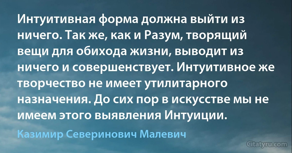 Интуитивная форма должна выйти из ничего. Так же, как и Разум, творящий вещи для обихода жизни, выводит из ничего и совершенствует. Интуитивное же творчество не имеет утилитарного назначения. До сих пор в искусстве мы не имеем этого выявления Интуиции. (Казимир Северинович Малевич)