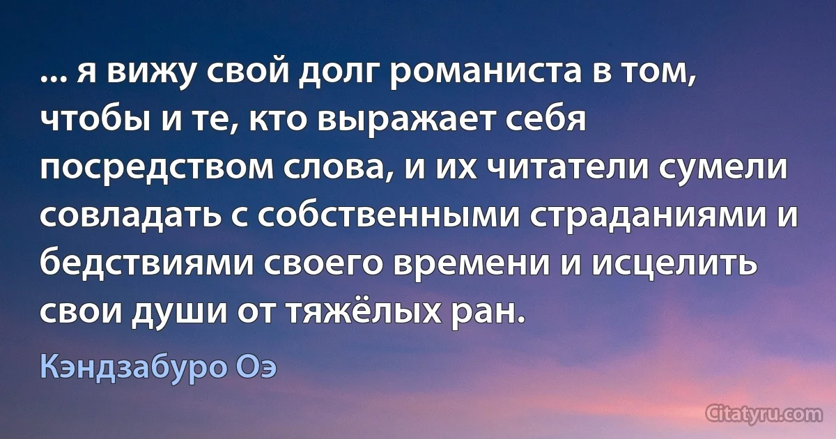 ... я вижу свой долг романиста в том, чтобы и те, кто выражает себя посредством слова, и их читатели сумели совладать с собственными страданиями и бедствиями своего времени и исцелить свои души от тяжёлых ран. (Кэндзабуро Оэ)