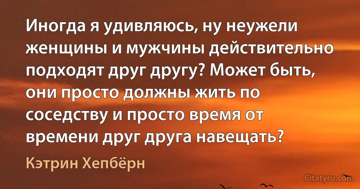 Иногда я удивляюсь, ну неужели женщины и мужчины действительно подходят друг другу? Может быть, они просто должны жить по соседству и просто время от времени друг друга навещать? (Кэтрин Хепбёрн)