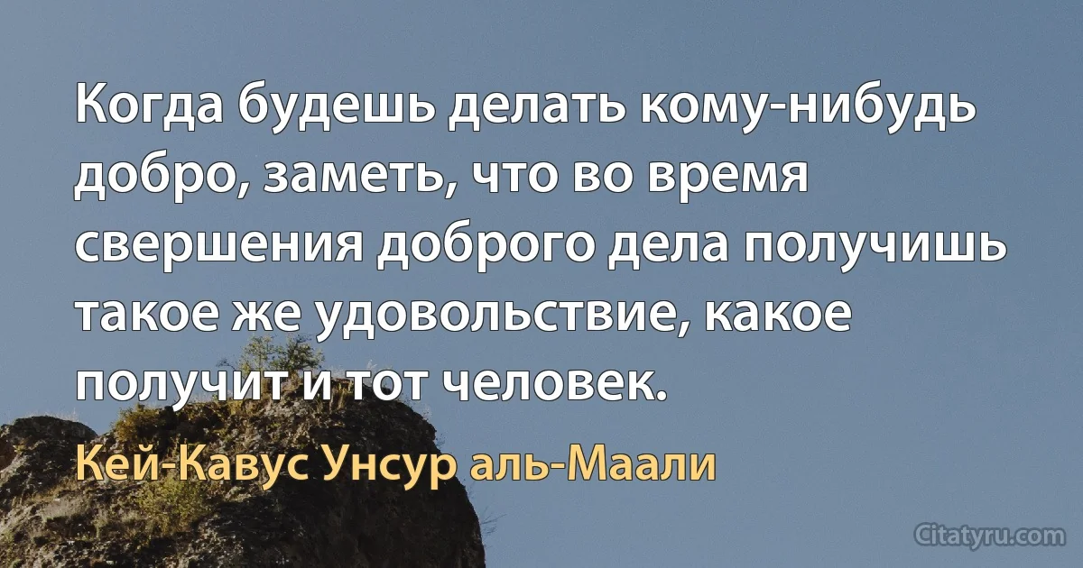 Когда будешь делать кому-нибудь добро, заметь, что во время свершения доброго дела получишь такое же удовольствие, какое получит и тот человек. (Кей-Кавус Унсур аль-Маали)